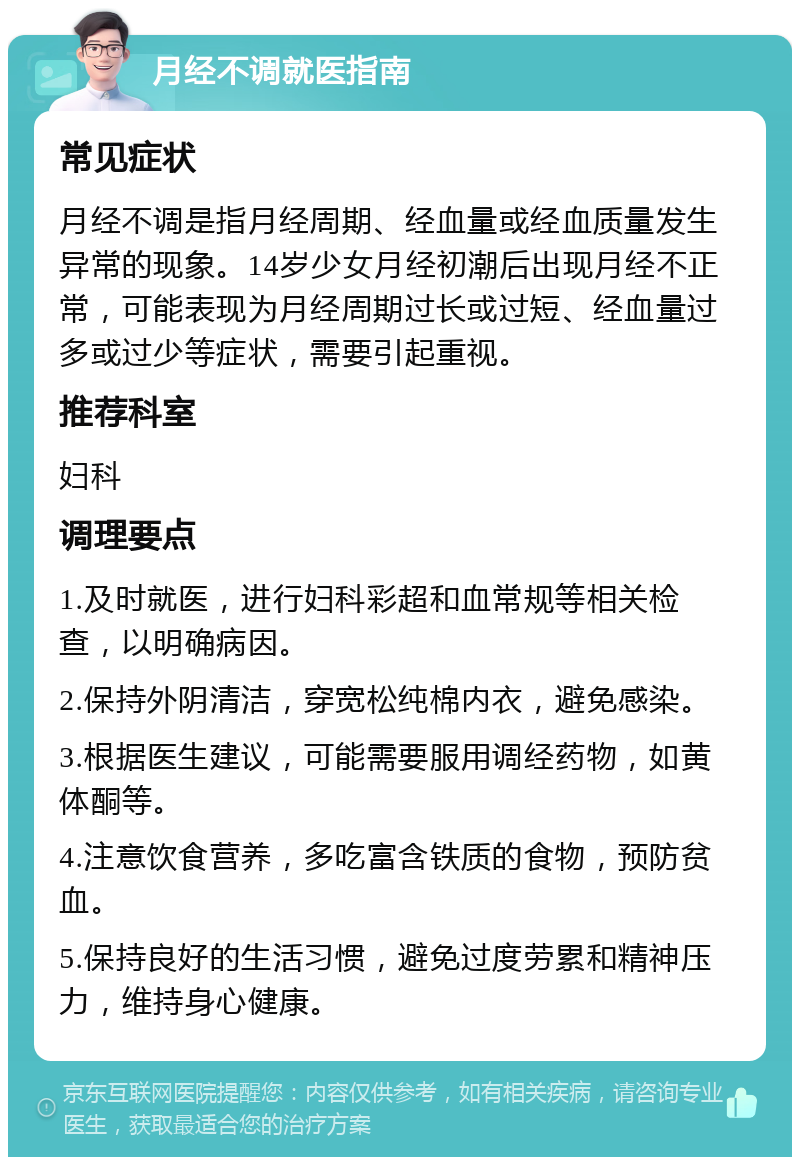 月经不调就医指南 常见症状 月经不调是指月经周期、经血量或经血质量发生异常的现象。14岁少女月经初潮后出现月经不正常，可能表现为月经周期过长或过短、经血量过多或过少等症状，需要引起重视。 推荐科室 妇科 调理要点 1.及时就医，进行妇科彩超和血常规等相关检查，以明确病因。 2.保持外阴清洁，穿宽松纯棉内衣，避免感染。 3.根据医生建议，可能需要服用调经药物，如黄体酮等。 4.注意饮食营养，多吃富含铁质的食物，预防贫血。 5.保持良好的生活习惯，避免过度劳累和精神压力，维持身心健康。