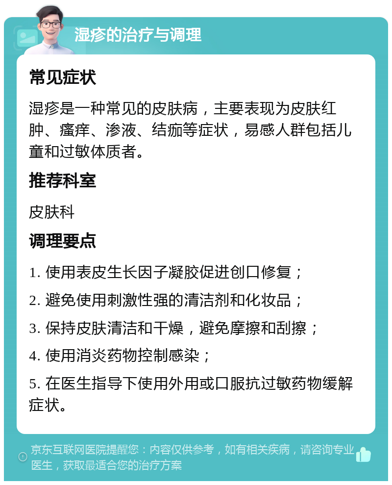 湿疹的治疗与调理 常见症状 湿疹是一种常见的皮肤病，主要表现为皮肤红肿、瘙痒、渗液、结痂等症状，易感人群包括儿童和过敏体质者。 推荐科室 皮肤科 调理要点 1. 使用表皮生长因子凝胶促进创口修复； 2. 避免使用刺激性强的清洁剂和化妆品； 3. 保持皮肤清洁和干燥，避免摩擦和刮擦； 4. 使用消炎药物控制感染； 5. 在医生指导下使用外用或口服抗过敏药物缓解症状。