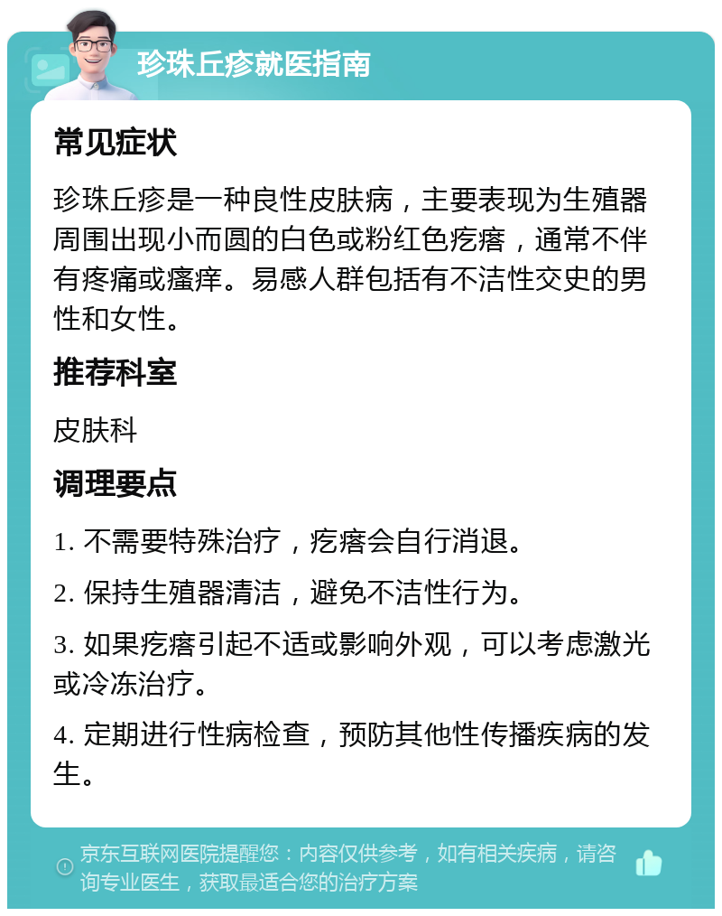 珍珠丘疹就医指南 常见症状 珍珠丘疹是一种良性皮肤病，主要表现为生殖器周围出现小而圆的白色或粉红色疙瘩，通常不伴有疼痛或瘙痒。易感人群包括有不洁性交史的男性和女性。 推荐科室 皮肤科 调理要点 1. 不需要特殊治疗，疙瘩会自行消退。 2. 保持生殖器清洁，避免不洁性行为。 3. 如果疙瘩引起不适或影响外观，可以考虑激光或冷冻治疗。 4. 定期进行性病检查，预防其他性传播疾病的发生。