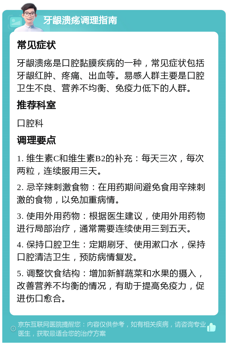 牙龈溃疡调理指南 常见症状 牙龈溃疡是口腔黏膜疾病的一种，常见症状包括牙龈红肿、疼痛、出血等。易感人群主要是口腔卫生不良、营养不均衡、免疫力低下的人群。 推荐科室 口腔科 调理要点 1. 维生素C和维生素B2的补充：每天三次，每次两粒，连续服用三天。 2. 忌辛辣刺激食物：在用药期间避免食用辛辣刺激的食物，以免加重病情。 3. 使用外用药物：根据医生建议，使用外用药物进行局部治疗，通常需要连续使用三到五天。 4. 保持口腔卫生：定期刷牙、使用漱口水，保持口腔清洁卫生，预防病情复发。 5. 调整饮食结构：增加新鲜蔬菜和水果的摄入，改善营养不均衡的情况，有助于提高免疫力，促进伤口愈合。