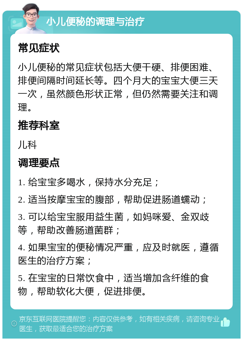 小儿便秘的调理与治疗 常见症状 小儿便秘的常见症状包括大便干硬、排便困难、排便间隔时间延长等。四个月大的宝宝大便三天一次，虽然颜色形状正常，但仍然需要关注和调理。 推荐科室 儿科 调理要点 1. 给宝宝多喝水，保持水分充足； 2. 适当按摩宝宝的腹部，帮助促进肠道蠕动； 3. 可以给宝宝服用益生菌，如妈咪爱、金双歧等，帮助改善肠道菌群； 4. 如果宝宝的便秘情况严重，应及时就医，遵循医生的治疗方案； 5. 在宝宝的日常饮食中，适当增加含纤维的食物，帮助软化大便，促进排便。