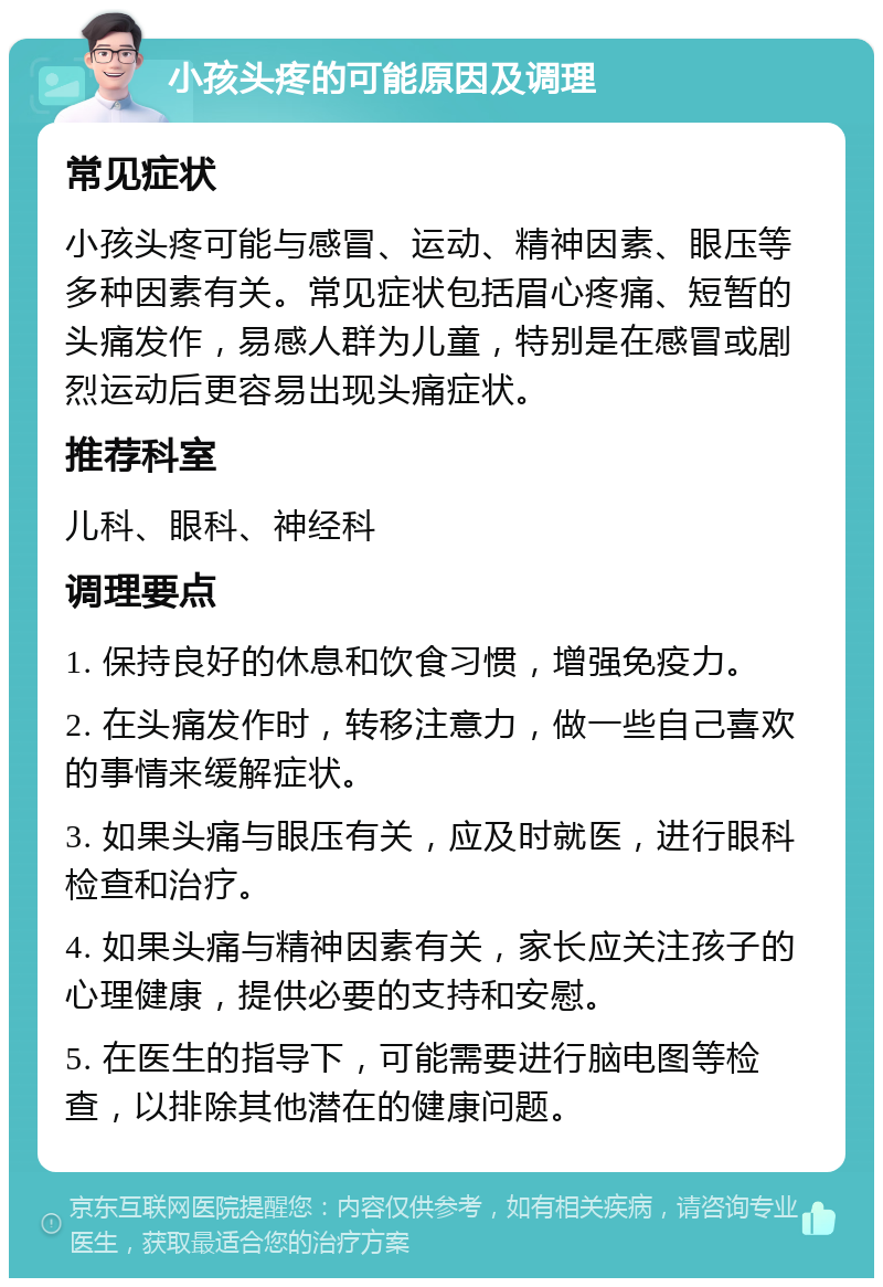 小孩头疼的可能原因及调理 常见症状 小孩头疼可能与感冒、运动、精神因素、眼压等多种因素有关。常见症状包括眉心疼痛、短暂的头痛发作，易感人群为儿童，特别是在感冒或剧烈运动后更容易出现头痛症状。 推荐科室 儿科、眼科、神经科 调理要点 1. 保持良好的休息和饮食习惯，增强免疫力。 2. 在头痛发作时，转移注意力，做一些自己喜欢的事情来缓解症状。 3. 如果头痛与眼压有关，应及时就医，进行眼科检查和治疗。 4. 如果头痛与精神因素有关，家长应关注孩子的心理健康，提供必要的支持和安慰。 5. 在医生的指导下，可能需要进行脑电图等检查，以排除其他潜在的健康问题。