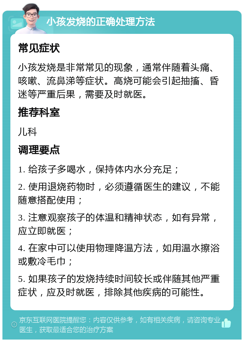 小孩发烧的正确处理方法 常见症状 小孩发烧是非常常见的现象，通常伴随着头痛、咳嗽、流鼻涕等症状。高烧可能会引起抽搐、昏迷等严重后果，需要及时就医。 推荐科室 儿科 调理要点 1. 给孩子多喝水，保持体内水分充足； 2. 使用退烧药物时，必须遵循医生的建议，不能随意搭配使用； 3. 注意观察孩子的体温和精神状态，如有异常，应立即就医； 4. 在家中可以使用物理降温方法，如用温水擦浴或敷冷毛巾； 5. 如果孩子的发烧持续时间较长或伴随其他严重症状，应及时就医，排除其他疾病的可能性。