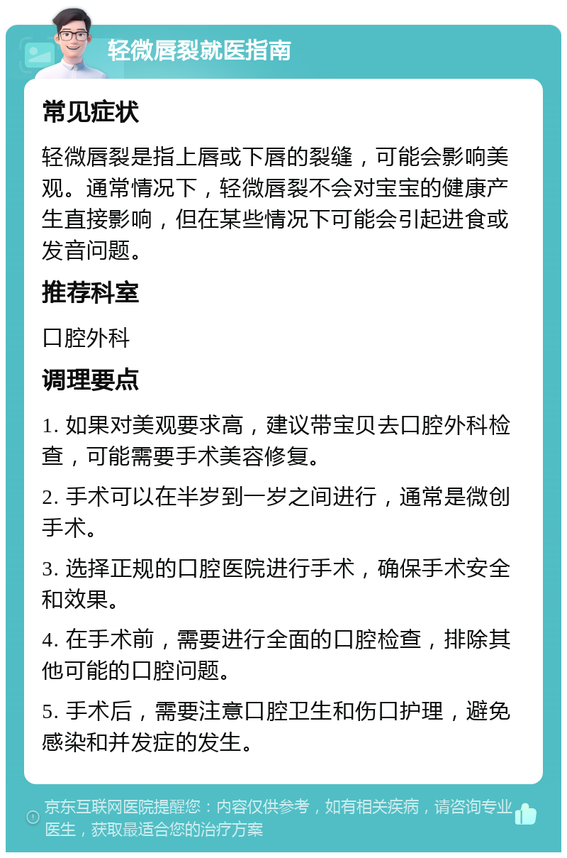 轻微唇裂就医指南 常见症状 轻微唇裂是指上唇或下唇的裂缝，可能会影响美观。通常情况下，轻微唇裂不会对宝宝的健康产生直接影响，但在某些情况下可能会引起进食或发音问题。 推荐科室 口腔外科 调理要点 1. 如果对美观要求高，建议带宝贝去口腔外科检查，可能需要手术美容修复。 2. 手术可以在半岁到一岁之间进行，通常是微创手术。 3. 选择正规的口腔医院进行手术，确保手术安全和效果。 4. 在手术前，需要进行全面的口腔检查，排除其他可能的口腔问题。 5. 手术后，需要注意口腔卫生和伤口护理，避免感染和并发症的发生。