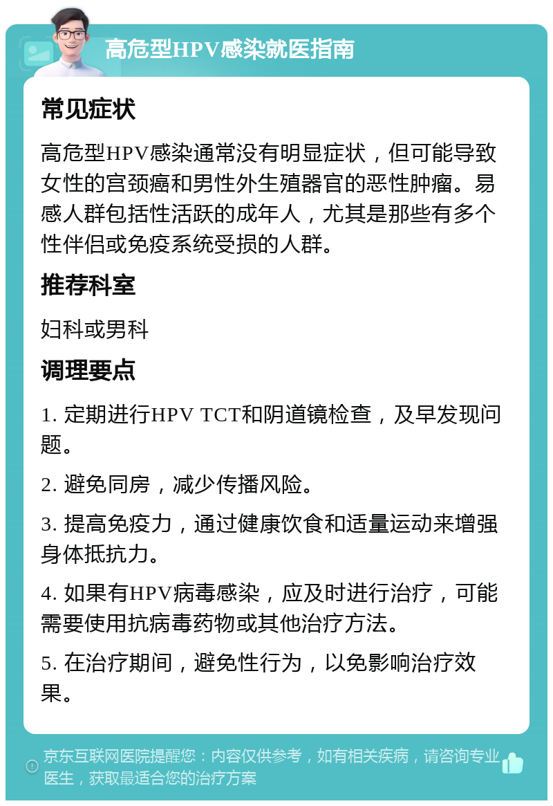 高危型HPV感染就医指南 常见症状 高危型HPV感染通常没有明显症状，但可能导致女性的宫颈癌和男性外生殖器官的恶性肿瘤。易感人群包括性活跃的成年人，尤其是那些有多个性伴侣或免疫系统受损的人群。 推荐科室 妇科或男科 调理要点 1. 定期进行HPV TCT和阴道镜检查，及早发现问题。 2. 避免同房，减少传播风险。 3. 提高免疫力，通过健康饮食和适量运动来增强身体抵抗力。 4. 如果有HPV病毒感染，应及时进行治疗，可能需要使用抗病毒药物或其他治疗方法。 5. 在治疗期间，避免性行为，以免影响治疗效果。