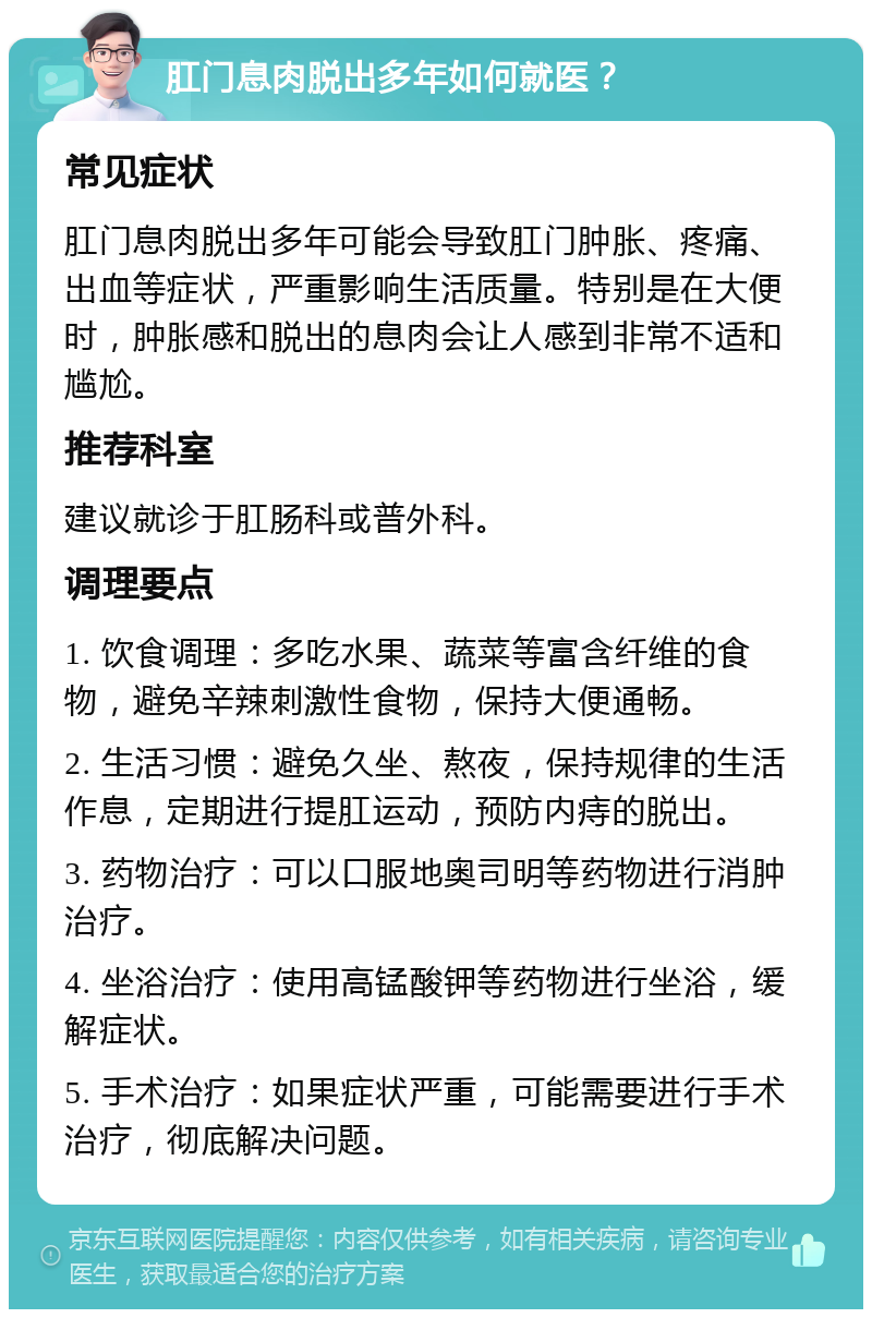 肛门息肉脱出多年如何就医？ 常见症状 肛门息肉脱出多年可能会导致肛门肿胀、疼痛、出血等症状，严重影响生活质量。特别是在大便时，肿胀感和脱出的息肉会让人感到非常不适和尴尬。 推荐科室 建议就诊于肛肠科或普外科。 调理要点 1. 饮食调理：多吃水果、蔬菜等富含纤维的食物，避免辛辣刺激性食物，保持大便通畅。 2. 生活习惯：避免久坐、熬夜，保持规律的生活作息，定期进行提肛运动，预防内痔的脱出。 3. 药物治疗：可以口服地奥司明等药物进行消肿治疗。 4. 坐浴治疗：使用高锰酸钾等药物进行坐浴，缓解症状。 5. 手术治疗：如果症状严重，可能需要进行手术治疗，彻底解决问题。