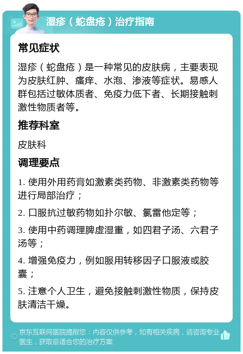 湿疹（蛇盘疮）治疗指南 常见症状 湿疹（蛇盘疮）是一种常见的皮肤病，主要表现为皮肤红肿、瘙痒、水泡、渗液等症状。易感人群包括过敏体质者、免疫力低下者、长期接触刺激性物质者等。 推荐科室 皮肤科 调理要点 1. 使用外用药膏如激素类药物、非激素类药物等进行局部治疗； 2. 口服抗过敏药物如扑尔敏、氯雷他定等； 3. 使用中药调理脾虚湿重，如四君子汤、六君子汤等； 4. 增强免疫力，例如服用转移因子口服液或胶囊； 5. 注意个人卫生，避免接触刺激性物质，保持皮肤清洁干燥。