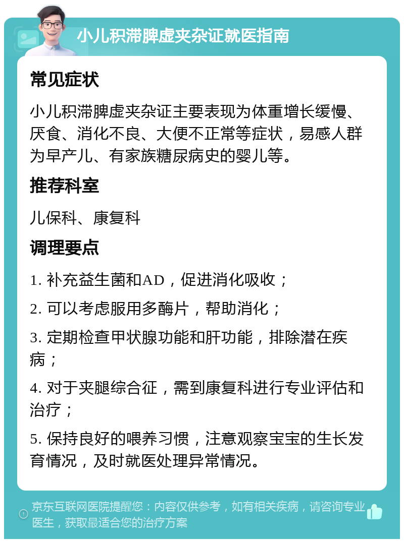 小儿积滞脾虚夹杂证就医指南 常见症状 小儿积滞脾虚夹杂证主要表现为体重增长缓慢、厌食、消化不良、大便不正常等症状，易感人群为早产儿、有家族糖尿病史的婴儿等。 推荐科室 儿保科、康复科 调理要点 1. 补充益生菌和AD，促进消化吸收； 2. 可以考虑服用多酶片，帮助消化； 3. 定期检查甲状腺功能和肝功能，排除潜在疾病； 4. 对于夹腿综合征，需到康复科进行专业评估和治疗； 5. 保持良好的喂养习惯，注意观察宝宝的生长发育情况，及时就医处理异常情况。