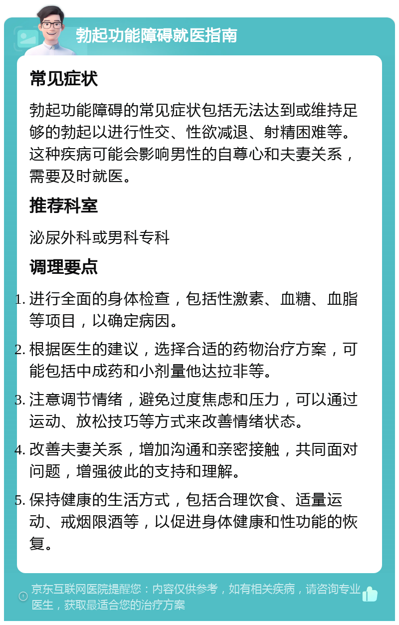 勃起功能障碍就医指南 常见症状 勃起功能障碍的常见症状包括无法达到或维持足够的勃起以进行性交、性欲减退、射精困难等。这种疾病可能会影响男性的自尊心和夫妻关系，需要及时就医。 推荐科室 泌尿外科或男科专科 调理要点 进行全面的身体检查，包括性激素、血糖、血脂等项目，以确定病因。 根据医生的建议，选择合适的药物治疗方案，可能包括中成药和小剂量他达拉非等。 注意调节情绪，避免过度焦虑和压力，可以通过运动、放松技巧等方式来改善情绪状态。 改善夫妻关系，增加沟通和亲密接触，共同面对问题，增强彼此的支持和理解。 保持健康的生活方式，包括合理饮食、适量运动、戒烟限酒等，以促进身体健康和性功能的恢复。