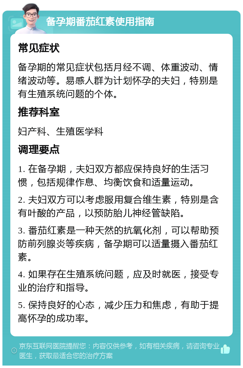 备孕期番茄红素使用指南 常见症状 备孕期的常见症状包括月经不调、体重波动、情绪波动等。易感人群为计划怀孕的夫妇，特别是有生殖系统问题的个体。 推荐科室 妇产科、生殖医学科 调理要点 1. 在备孕期，夫妇双方都应保持良好的生活习惯，包括规律作息、均衡饮食和适量运动。 2. 夫妇双方可以考虑服用复合维生素，特别是含有叶酸的产品，以预防胎儿神经管缺陷。 3. 番茄红素是一种天然的抗氧化剂，可以帮助预防前列腺炎等疾病，备孕期可以适量摄入番茄红素。 4. 如果存在生殖系统问题，应及时就医，接受专业的治疗和指导。 5. 保持良好的心态，减少压力和焦虑，有助于提高怀孕的成功率。