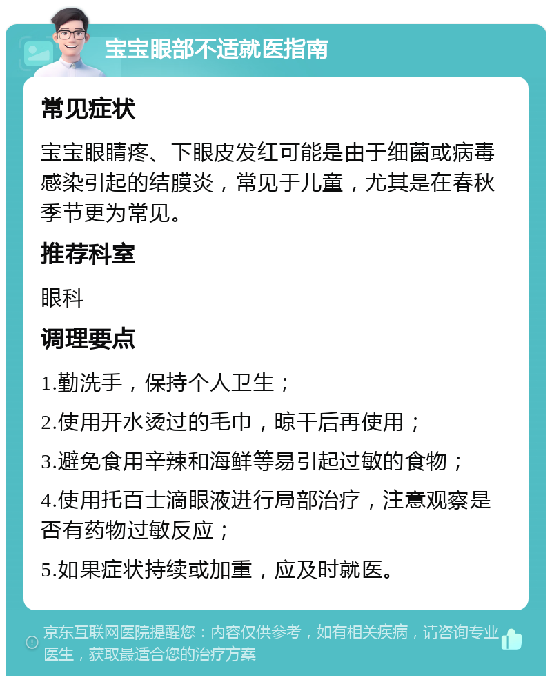 宝宝眼部不适就医指南 常见症状 宝宝眼睛疼、下眼皮发红可能是由于细菌或病毒感染引起的结膜炎，常见于儿童，尤其是在春秋季节更为常见。 推荐科室 眼科 调理要点 1.勤洗手，保持个人卫生； 2.使用开水烫过的毛巾，晾干后再使用； 3.避免食用辛辣和海鲜等易引起过敏的食物； 4.使用托百士滴眼液进行局部治疗，注意观察是否有药物过敏反应； 5.如果症状持续或加重，应及时就医。