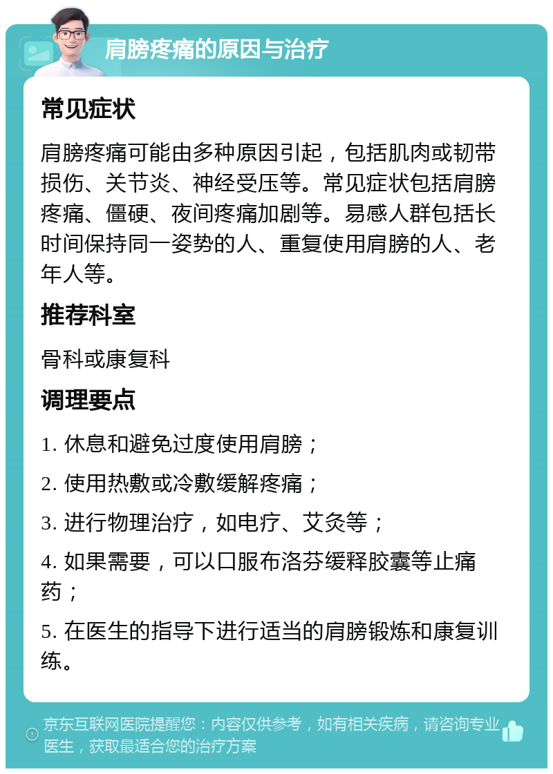 肩膀疼痛的原因与治疗 常见症状 肩膀疼痛可能由多种原因引起，包括肌肉或韧带损伤、关节炎、神经受压等。常见症状包括肩膀疼痛、僵硬、夜间疼痛加剧等。易感人群包括长时间保持同一姿势的人、重复使用肩膀的人、老年人等。 推荐科室 骨科或康复科 调理要点 1. 休息和避免过度使用肩膀； 2. 使用热敷或冷敷缓解疼痛； 3. 进行物理治疗，如电疗、艾灸等； 4. 如果需要，可以口服布洛芬缓释胶囊等止痛药； 5. 在医生的指导下进行适当的肩膀锻炼和康复训练。