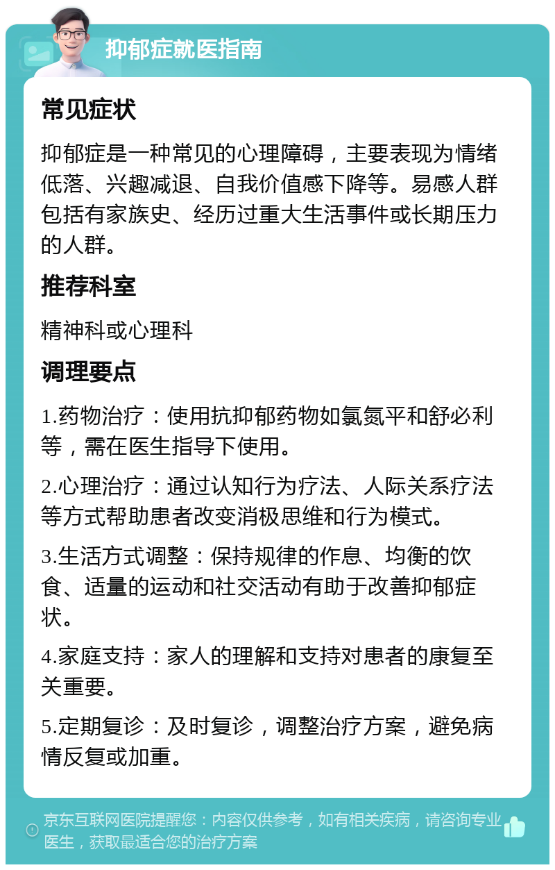 抑郁症就医指南 常见症状 抑郁症是一种常见的心理障碍，主要表现为情绪低落、兴趣减退、自我价值感下降等。易感人群包括有家族史、经历过重大生活事件或长期压力的人群。 推荐科室 精神科或心理科 调理要点 1.药物治疗：使用抗抑郁药物如氯氮平和舒必利等，需在医生指导下使用。 2.心理治疗：通过认知行为疗法、人际关系疗法等方式帮助患者改变消极思维和行为模式。 3.生活方式调整：保持规律的作息、均衡的饮食、适量的运动和社交活动有助于改善抑郁症状。 4.家庭支持：家人的理解和支持对患者的康复至关重要。 5.定期复诊：及时复诊，调整治疗方案，避免病情反复或加重。