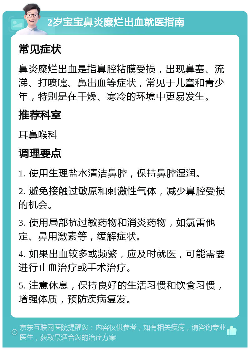 2岁宝宝鼻炎糜烂出血就医指南 常见症状 鼻炎糜烂出血是指鼻腔粘膜受损，出现鼻塞、流涕、打喷嚏、鼻出血等症状，常见于儿童和青少年，特别是在干燥、寒冷的环境中更易发生。 推荐科室 耳鼻喉科 调理要点 1. 使用生理盐水清洁鼻腔，保持鼻腔湿润。 2. 避免接触过敏原和刺激性气体，减少鼻腔受损的机会。 3. 使用局部抗过敏药物和消炎药物，如氯雷他定、鼻用激素等，缓解症状。 4. 如果出血较多或频繁，应及时就医，可能需要进行止血治疗或手术治疗。 5. 注意休息，保持良好的生活习惯和饮食习惯，增强体质，预防疾病复发。