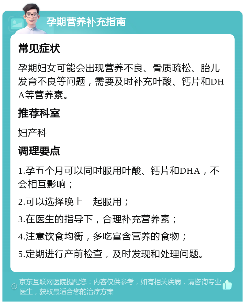 孕期营养补充指南 常见症状 孕期妇女可能会出现营养不良、骨质疏松、胎儿发育不良等问题，需要及时补充叶酸、钙片和DHA等营养素。 推荐科室 妇产科 调理要点 1.孕五个月可以同时服用叶酸、钙片和DHA，不会相互影响； 2.可以选择晚上一起服用； 3.在医生的指导下，合理补充营养素； 4.注意饮食均衡，多吃富含营养的食物； 5.定期进行产前检查，及时发现和处理问题。