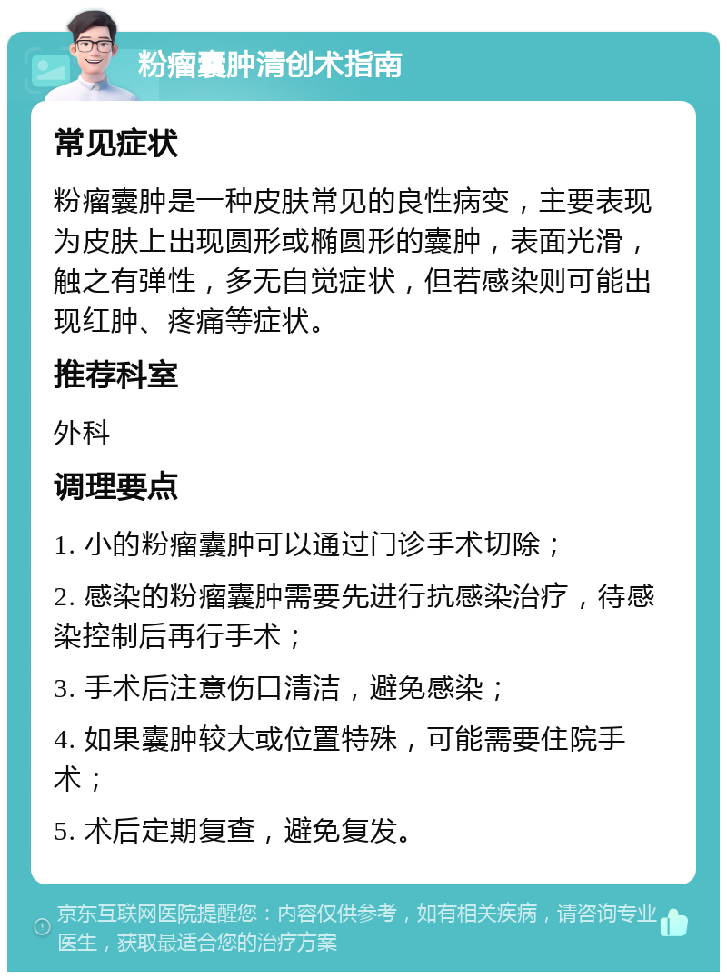 粉瘤囊肿清创术指南 常见症状 粉瘤囊肿是一种皮肤常见的良性病变，主要表现为皮肤上出现圆形或椭圆形的囊肿，表面光滑，触之有弹性，多无自觉症状，但若感染则可能出现红肿、疼痛等症状。 推荐科室 外科 调理要点 1. 小的粉瘤囊肿可以通过门诊手术切除； 2. 感染的粉瘤囊肿需要先进行抗感染治疗，待感染控制后再行手术； 3. 手术后注意伤口清洁，避免感染； 4. 如果囊肿较大或位置特殊，可能需要住院手术； 5. 术后定期复查，避免复发。