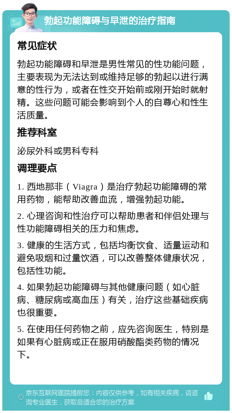 勃起功能障碍与早泄的治疗指南 常见症状 勃起功能障碍和早泄是男性常见的性功能问题，主要表现为无法达到或维持足够的勃起以进行满意的性行为，或者在性交开始前或刚开始时就射精。这些问题可能会影响到个人的自尊心和性生活质量。 推荐科室 泌尿外科或男科专科 调理要点 1. 西地那非（Viagra）是治疗勃起功能障碍的常用药物，能帮助改善血流，增强勃起功能。 2. 心理咨询和性治疗可以帮助患者和伴侣处理与性功能障碍相关的压力和焦虑。 3. 健康的生活方式，包括均衡饮食、适量运动和避免吸烟和过量饮酒，可以改善整体健康状况，包括性功能。 4. 如果勃起功能障碍与其他健康问题（如心脏病、糖尿病或高血压）有关，治疗这些基础疾病也很重要。 5. 在使用任何药物之前，应先咨询医生，特别是如果有心脏病或正在服用硝酸酯类药物的情况下。