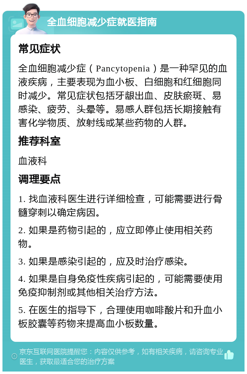 全血细胞减少症就医指南 常见症状 全血细胞减少症（Pancytopenia）是一种罕见的血液疾病，主要表现为血小板、白细胞和红细胞同时减少。常见症状包括牙龈出血、皮肤瘀斑、易感染、疲劳、头晕等。易感人群包括长期接触有害化学物质、放射线或某些药物的人群。 推荐科室 血液科 调理要点 1. 找血液科医生进行详细检查，可能需要进行骨髓穿刺以确定病因。 2. 如果是药物引起的，应立即停止使用相关药物。 3. 如果是感染引起的，应及时治疗感染。 4. 如果是自身免疫性疾病引起的，可能需要使用免疫抑制剂或其他相关治疗方法。 5. 在医生的指导下，合理使用咖啡酸片和升血小板胶囊等药物来提高血小板数量。