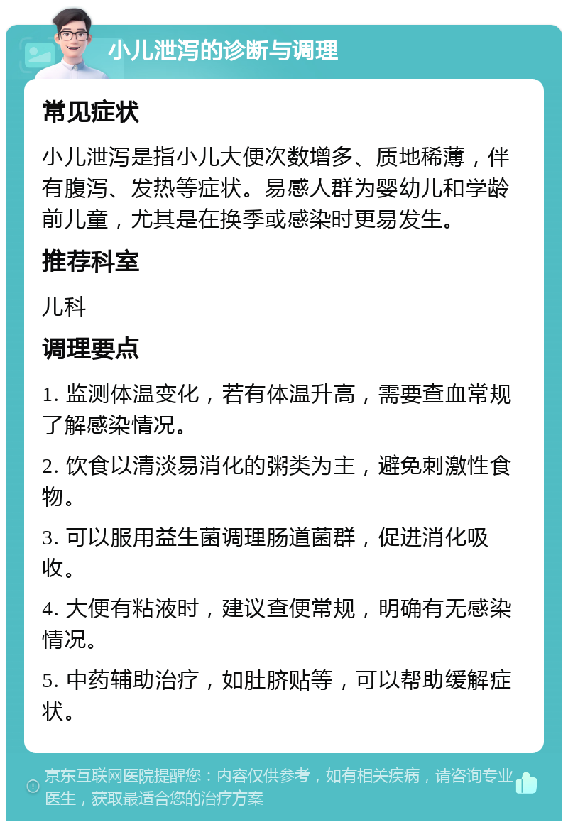 小儿泄泻的诊断与调理 常见症状 小儿泄泻是指小儿大便次数增多、质地稀薄，伴有腹泻、发热等症状。易感人群为婴幼儿和学龄前儿童，尤其是在换季或感染时更易发生。 推荐科室 儿科 调理要点 1. 监测体温变化，若有体温升高，需要查血常规了解感染情况。 2. 饮食以清淡易消化的粥类为主，避免刺激性食物。 3. 可以服用益生菌调理肠道菌群，促进消化吸收。 4. 大便有粘液时，建议查便常规，明确有无感染情况。 5. 中药辅助治疗，如肚脐贴等，可以帮助缓解症状。