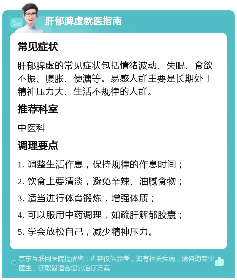 肝郁脾虚就医指南 常见症状 肝郁脾虚的常见症状包括情绪波动、失眠、食欲不振、腹胀、便溏等。易感人群主要是长期处于精神压力大、生活不规律的人群。 推荐科室 中医科 调理要点 1. 调整生活作息，保持规律的作息时间； 2. 饮食上要清淡，避免辛辣、油腻食物； 3. 适当进行体育锻炼，增强体质； 4. 可以服用中药调理，如疏肝解郁胶囊； 5. 学会放松自己，减少精神压力。