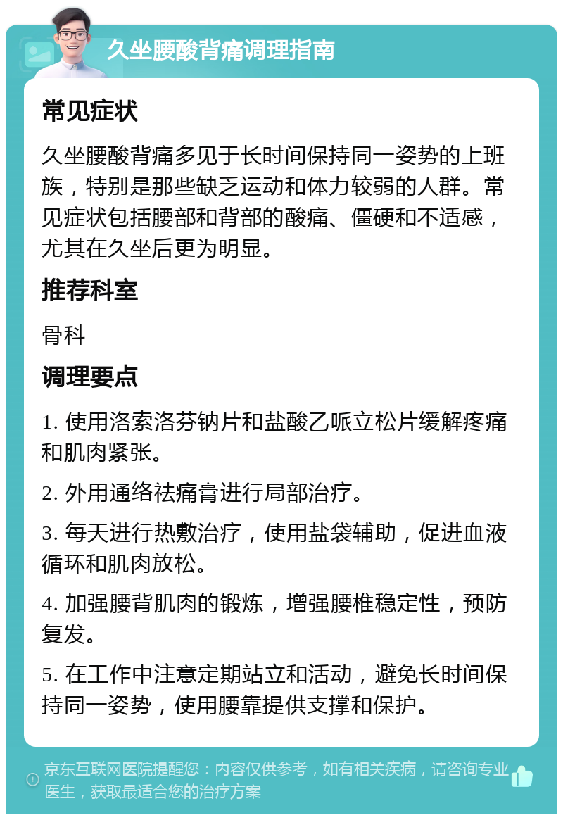 久坐腰酸背痛调理指南 常见症状 久坐腰酸背痛多见于长时间保持同一姿势的上班族，特别是那些缺乏运动和体力较弱的人群。常见症状包括腰部和背部的酸痛、僵硬和不适感，尤其在久坐后更为明显。 推荐科室 骨科 调理要点 1. 使用洛索洛芬钠片和盐酸乙哌立松片缓解疼痛和肌肉紧张。 2. 外用通络祛痛膏进行局部治疗。 3. 每天进行热敷治疗，使用盐袋辅助，促进血液循环和肌肉放松。 4. 加强腰背肌肉的锻炼，增强腰椎稳定性，预防复发。 5. 在工作中注意定期站立和活动，避免长时间保持同一姿势，使用腰靠提供支撑和保护。