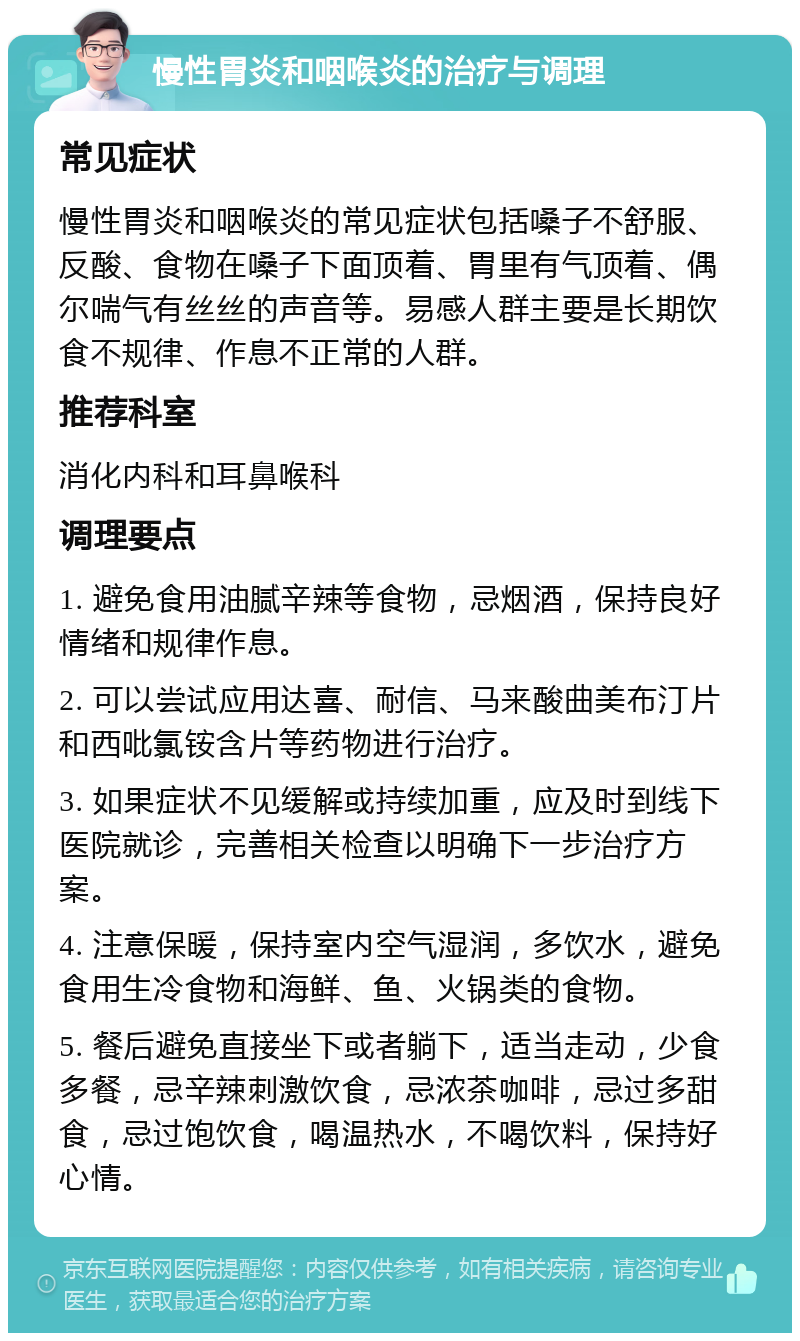 慢性胃炎和咽喉炎的治疗与调理 常见症状 慢性胃炎和咽喉炎的常见症状包括嗓子不舒服、反酸、食物在嗓子下面顶着、胃里有气顶着、偶尔喘气有丝丝的声音等。易感人群主要是长期饮食不规律、作息不正常的人群。 推荐科室 消化内科和耳鼻喉科 调理要点 1. 避免食用油腻辛辣等食物，忌烟酒，保持良好情绪和规律作息。 2. 可以尝试应用达喜、耐信、马来酸曲美布汀片和西吡氯铵含片等药物进行治疗。 3. 如果症状不见缓解或持续加重，应及时到线下医院就诊，完善相关检查以明确下一步治疗方案。 4. 注意保暖，保持室内空气湿润，多饮水，避免食用生冷食物和海鲜、鱼、火锅类的食物。 5. 餐后避免直接坐下或者躺下，适当走动，少食多餐，忌辛辣刺激饮食，忌浓茶咖啡，忌过多甜食，忌过饱饮食，喝温热水，不喝饮料，保持好心情。