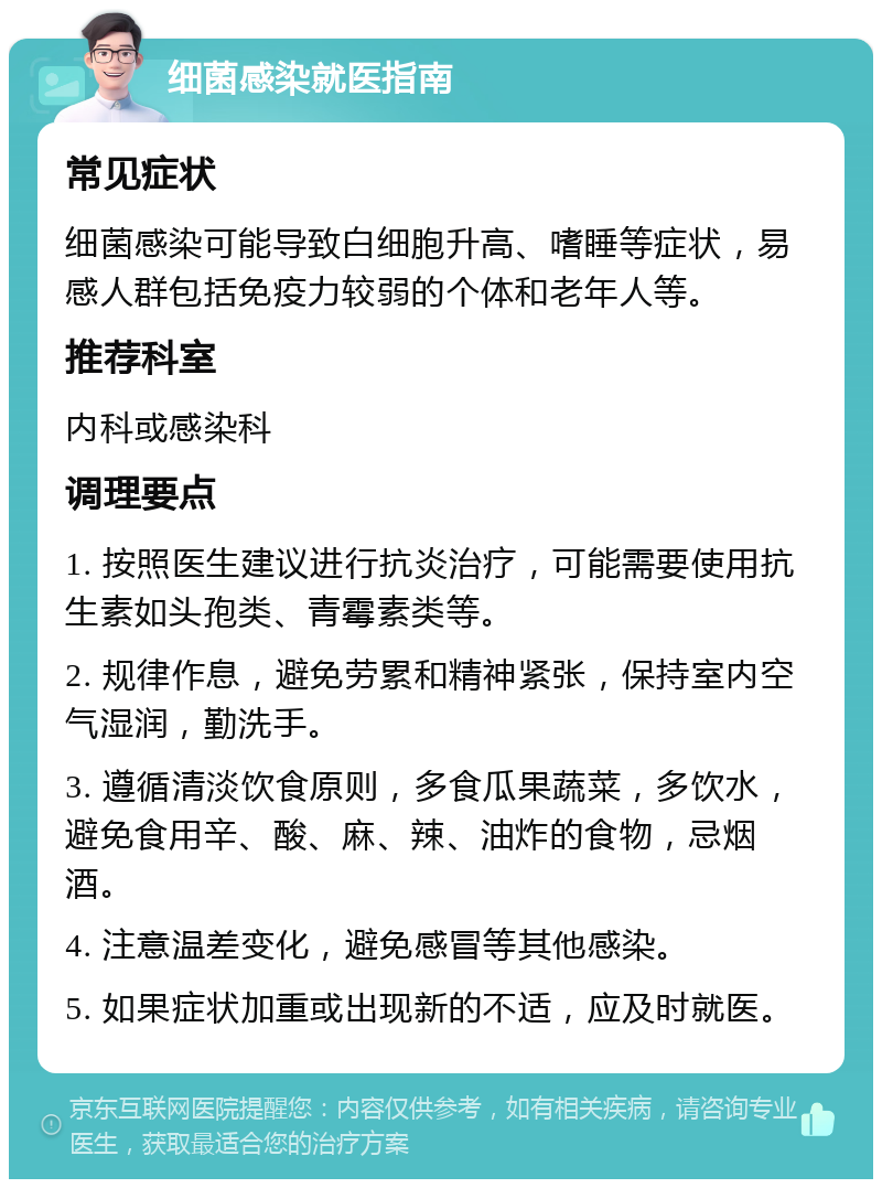 细菌感染就医指南 常见症状 细菌感染可能导致白细胞升高、嗜睡等症状，易感人群包括免疫力较弱的个体和老年人等。 推荐科室 内科或感染科 调理要点 1. 按照医生建议进行抗炎治疗，可能需要使用抗生素如头孢类、青霉素类等。 2. 规律作息，避免劳累和精神紧张，保持室内空气湿润，勤洗手。 3. 遵循清淡饮食原则，多食瓜果蔬菜，多饮水，避免食用辛、酸、麻、辣、油炸的食物，忌烟酒。 4. 注意温差变化，避免感冒等其他感染。 5. 如果症状加重或出现新的不适，应及时就医。