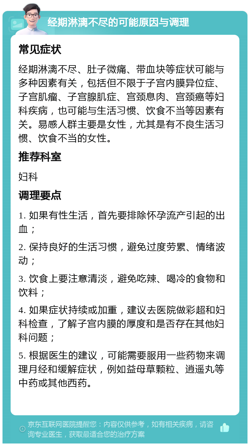 经期淋漓不尽的可能原因与调理 常见症状 经期淋漓不尽、肚子微痛、带血块等症状可能与多种因素有关，包括但不限于子宫内膜异位症、子宫肌瘤、子宫腺肌症、宫颈息肉、宫颈癌等妇科疾病，也可能与生活习惯、饮食不当等因素有关。易感人群主要是女性，尤其是有不良生活习惯、饮食不当的女性。 推荐科室 妇科 调理要点 1. 如果有性生活，首先要排除怀孕流产引起的出血； 2. 保持良好的生活习惯，避免过度劳累、情绪波动； 3. 饮食上要注意清淡，避免吃辣、喝冷的食物和饮料； 4. 如果症状持续或加重，建议去医院做彩超和妇科检查，了解子宫内膜的厚度和是否存在其他妇科问题； 5. 根据医生的建议，可能需要服用一些药物来调理月经和缓解症状，例如益母草颗粒、逍遥丸等中药或其他西药。