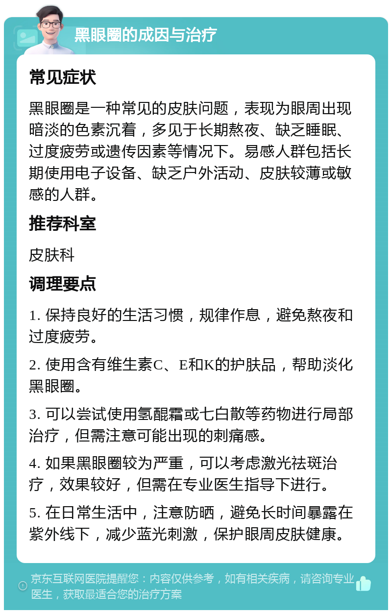 黑眼圈的成因与治疗 常见症状 黑眼圈是一种常见的皮肤问题，表现为眼周出现暗淡的色素沉着，多见于长期熬夜、缺乏睡眠、过度疲劳或遗传因素等情况下。易感人群包括长期使用电子设备、缺乏户外活动、皮肤较薄或敏感的人群。 推荐科室 皮肤科 调理要点 1. 保持良好的生活习惯，规律作息，避免熬夜和过度疲劳。 2. 使用含有维生素C、E和K的护肤品，帮助淡化黑眼圈。 3. 可以尝试使用氢醌霜或七白散等药物进行局部治疗，但需注意可能出现的刺痛感。 4. 如果黑眼圈较为严重，可以考虑激光祛斑治疗，效果较好，但需在专业医生指导下进行。 5. 在日常生活中，注意防晒，避免长时间暴露在紫外线下，减少蓝光刺激，保护眼周皮肤健康。