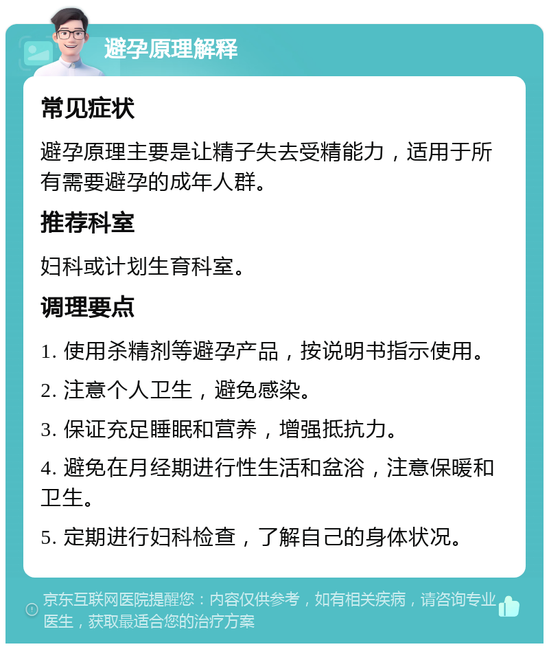 避孕原理解释 常见症状 避孕原理主要是让精子失去受精能力，适用于所有需要避孕的成年人群。 推荐科室 妇科或计划生育科室。 调理要点 1. 使用杀精剂等避孕产品，按说明书指示使用。 2. 注意个人卫生，避免感染。 3. 保证充足睡眠和营养，增强抵抗力。 4. 避免在月经期进行性生活和盆浴，注意保暖和卫生。 5. 定期进行妇科检查，了解自己的身体状况。