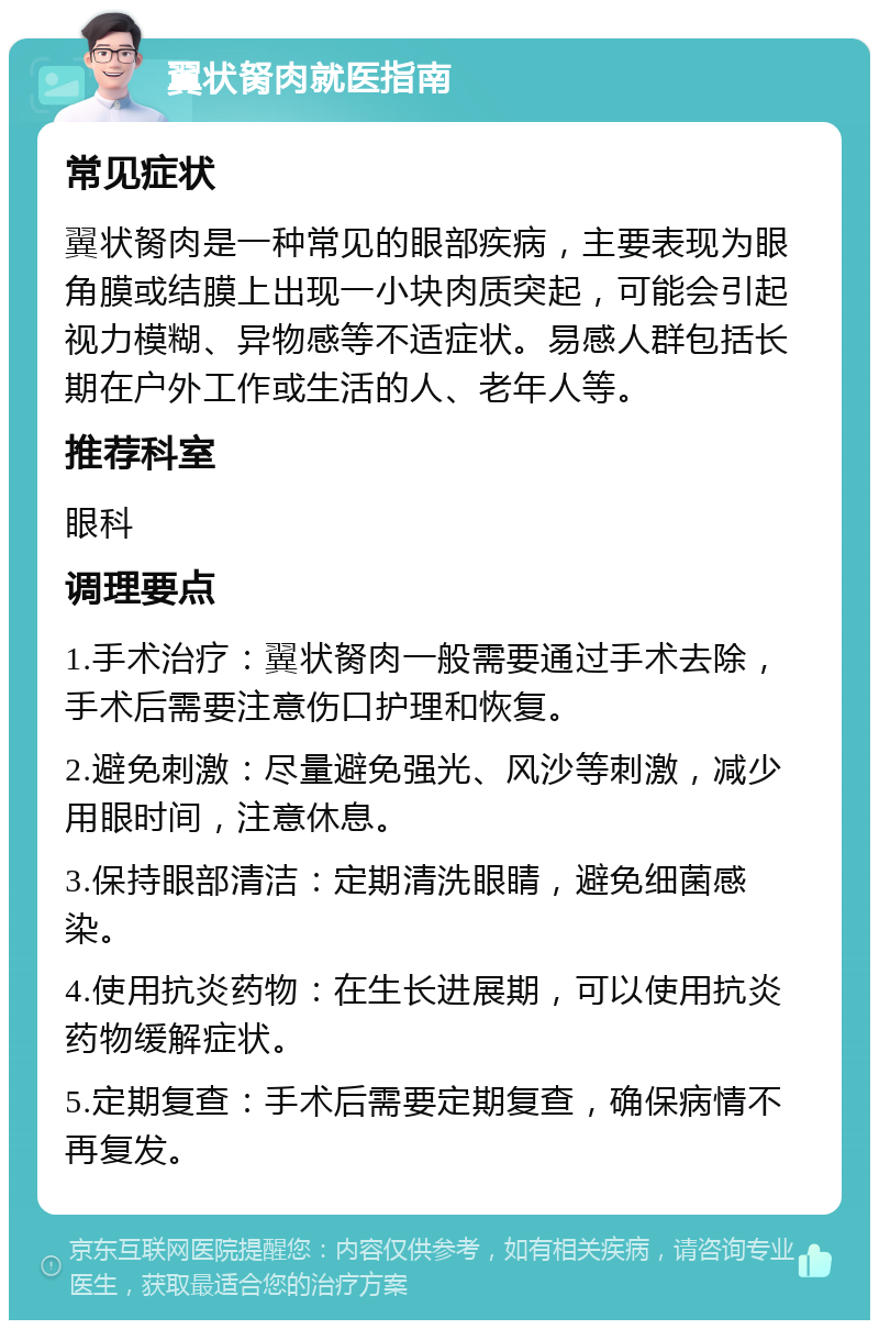 翼状胬肉就医指南 常见症状 翼状胬肉是一种常见的眼部疾病，主要表现为眼角膜或结膜上出现一小块肉质突起，可能会引起视力模糊、异物感等不适症状。易感人群包括长期在户外工作或生活的人、老年人等。 推荐科室 眼科 调理要点 1.手术治疗：翼状胬肉一般需要通过手术去除，手术后需要注意伤口护理和恢复。 2.避免刺激：尽量避免强光、风沙等刺激，减少用眼时间，注意休息。 3.保持眼部清洁：定期清洗眼睛，避免细菌感染。 4.使用抗炎药物：在生长进展期，可以使用抗炎药物缓解症状。 5.定期复查：手术后需要定期复查，确保病情不再复发。