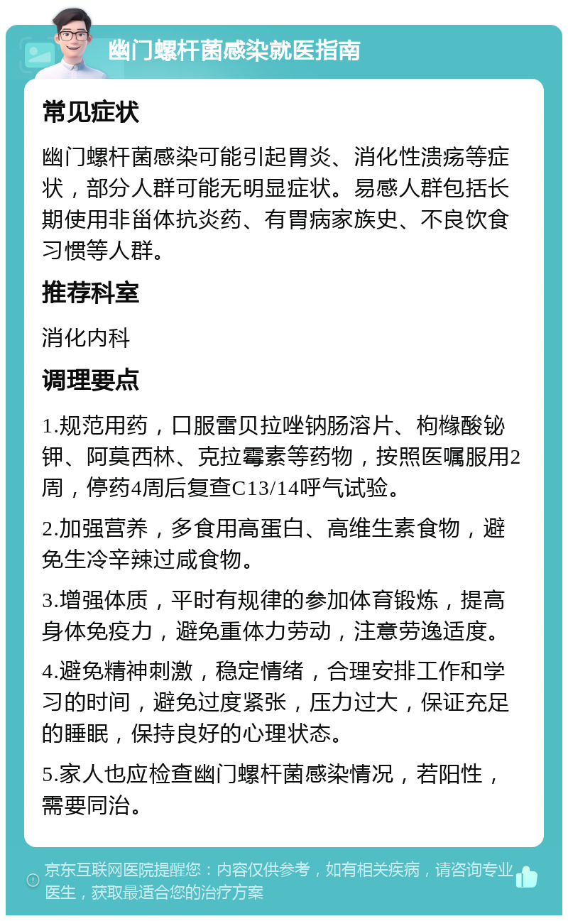 幽门螺杆菌感染就医指南 常见症状 幽门螺杆菌感染可能引起胃炎、消化性溃疡等症状，部分人群可能无明显症状。易感人群包括长期使用非甾体抗炎药、有胃病家族史、不良饮食习惯等人群。 推荐科室 消化内科 调理要点 1.规范用药，口服雷贝拉唑钠肠溶片、枸橼酸铋钾、阿莫西林、克拉霉素等药物，按照医嘱服用2周，停药4周后复查C13/14呼气试验。 2.加强营养，多食用高蛋白、高维生素食物，避免生冷辛辣过咸食物。 3.增强体质，平时有规律的参加体育锻炼，提高身体免疫力，避免重体力劳动，注意劳逸适度。 4.避免精神刺激，稳定情绪，合理安排工作和学习的时间，避免过度紧张，压力过大，保证充足的睡眠，保持良好的心理状态。 5.家人也应检查幽门螺杆菌感染情况，若阳性，需要同治。