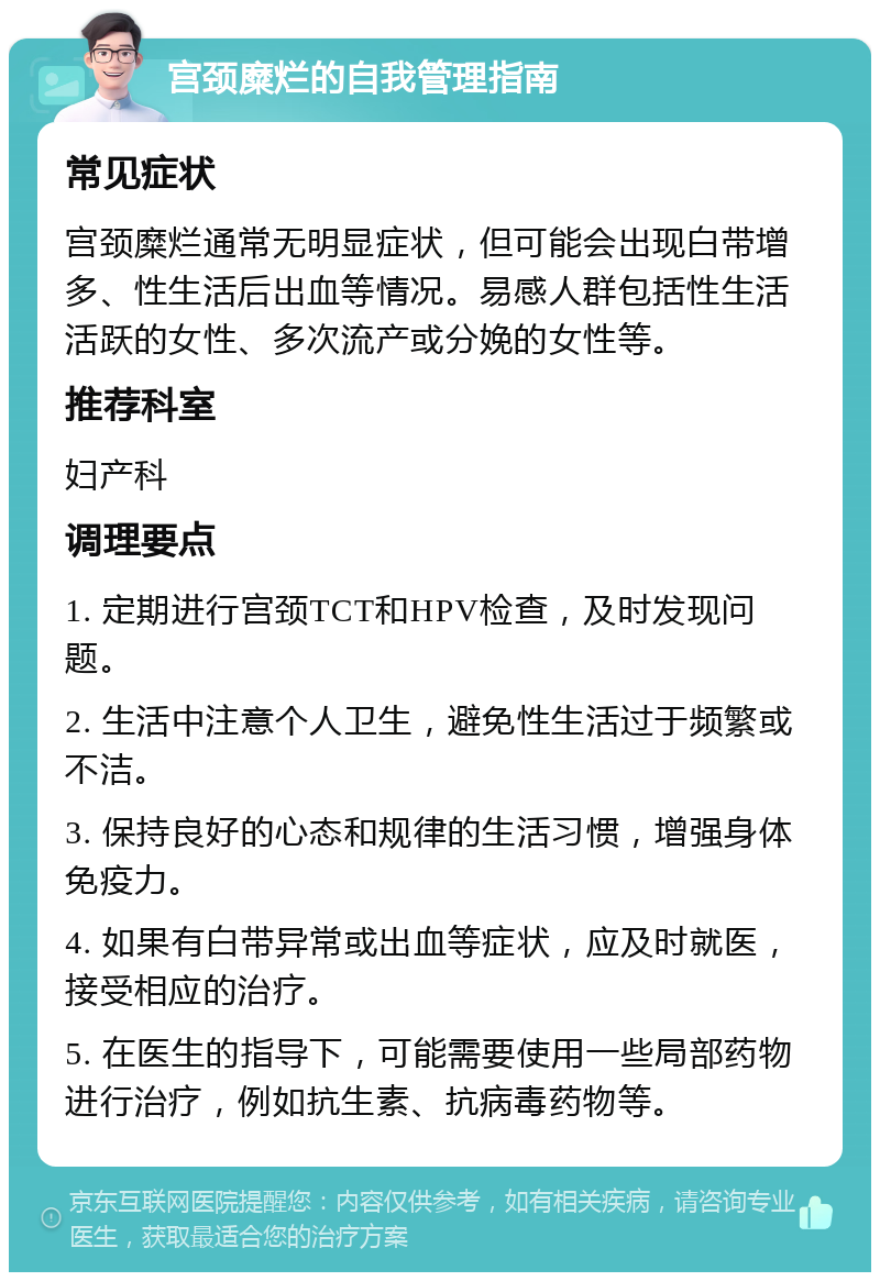 宫颈糜烂的自我管理指南 常见症状 宫颈糜烂通常无明显症状，但可能会出现白带增多、性生活后出血等情况。易感人群包括性生活活跃的女性、多次流产或分娩的女性等。 推荐科室 妇产科 调理要点 1. 定期进行宫颈TCT和HPV检查，及时发现问题。 2. 生活中注意个人卫生，避免性生活过于频繁或不洁。 3. 保持良好的心态和规律的生活习惯，增强身体免疫力。 4. 如果有白带异常或出血等症状，应及时就医，接受相应的治疗。 5. 在医生的指导下，可能需要使用一些局部药物进行治疗，例如抗生素、抗病毒药物等。