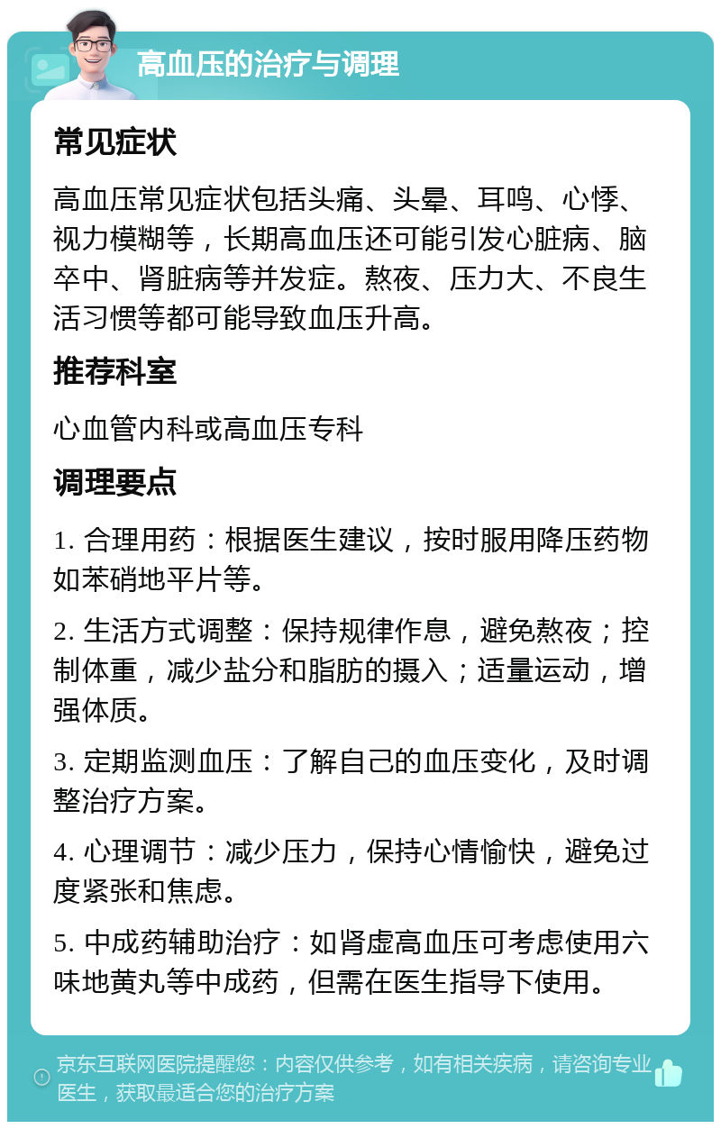 高血压的治疗与调理 常见症状 高血压常见症状包括头痛、头晕、耳鸣、心悸、视力模糊等，长期高血压还可能引发心脏病、脑卒中、肾脏病等并发症。熬夜、压力大、不良生活习惯等都可能导致血压升高。 推荐科室 心血管内科或高血压专科 调理要点 1. 合理用药：根据医生建议，按时服用降压药物如苯硝地平片等。 2. 生活方式调整：保持规律作息，避免熬夜；控制体重，减少盐分和脂肪的摄入；适量运动，增强体质。 3. 定期监测血压：了解自己的血压变化，及时调整治疗方案。 4. 心理调节：减少压力，保持心情愉快，避免过度紧张和焦虑。 5. 中成药辅助治疗：如肾虚高血压可考虑使用六味地黄丸等中成药，但需在医生指导下使用。