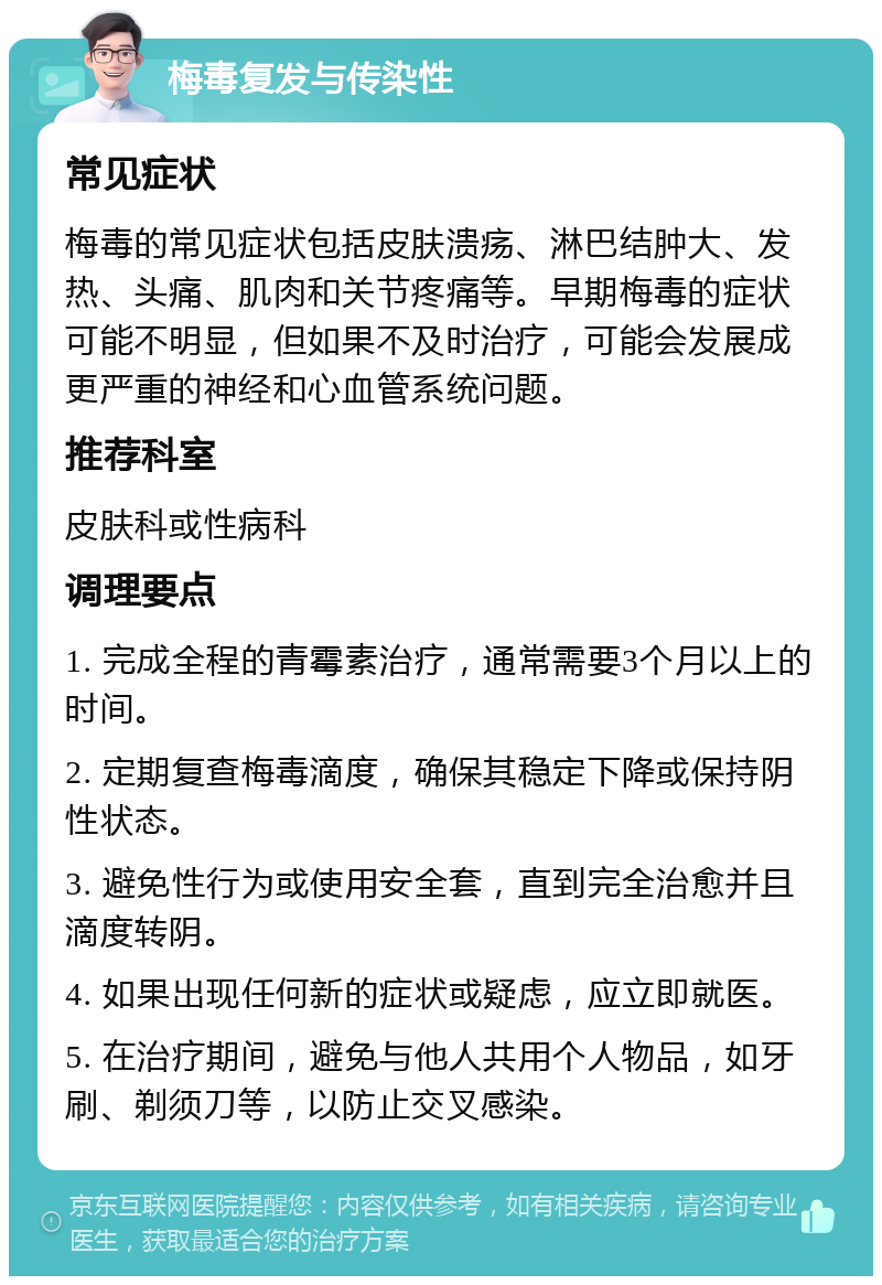 梅毒复发与传染性 常见症状 梅毒的常见症状包括皮肤溃疡、淋巴结肿大、发热、头痛、肌肉和关节疼痛等。早期梅毒的症状可能不明显，但如果不及时治疗，可能会发展成更严重的神经和心血管系统问题。 推荐科室 皮肤科或性病科 调理要点 1. 完成全程的青霉素治疗，通常需要3个月以上的时间。 2. 定期复查梅毒滴度，确保其稳定下降或保持阴性状态。 3. 避免性行为或使用安全套，直到完全治愈并且滴度转阴。 4. 如果出现任何新的症状或疑虑，应立即就医。 5. 在治疗期间，避免与他人共用个人物品，如牙刷、剃须刀等，以防止交叉感染。