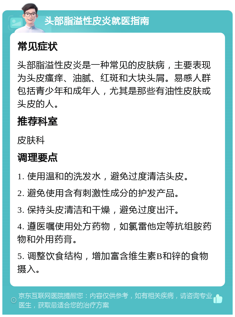 头部脂溢性皮炎就医指南 常见症状 头部脂溢性皮炎是一种常见的皮肤病，主要表现为头皮瘙痒、油腻、红斑和大块头屑。易感人群包括青少年和成年人，尤其是那些有油性皮肤或头皮的人。 推荐科室 皮肤科 调理要点 1. 使用温和的洗发水，避免过度清洁头皮。 2. 避免使用含有刺激性成分的护发产品。 3. 保持头皮清洁和干燥，避免过度出汗。 4. 遵医嘱使用处方药物，如氯雷他定等抗组胺药物和外用药膏。 5. 调整饮食结构，增加富含维生素B和锌的食物摄入。