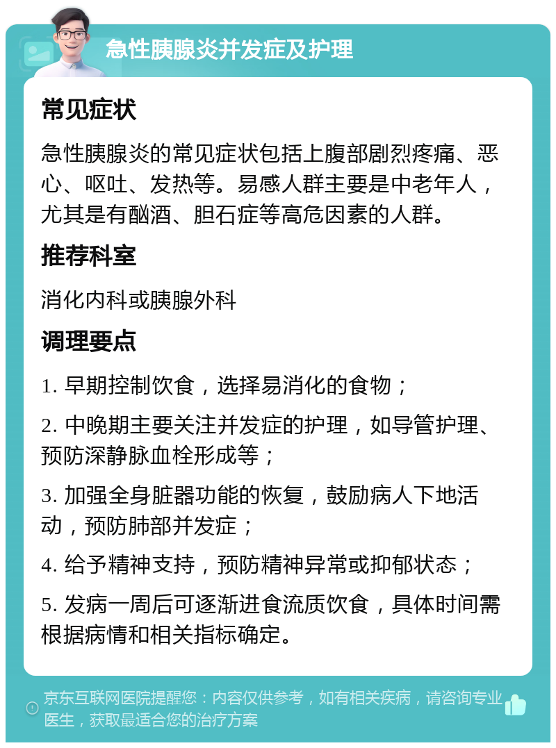 急性胰腺炎并发症及护理 常见症状 急性胰腺炎的常见症状包括上腹部剧烈疼痛、恶心、呕吐、发热等。易感人群主要是中老年人，尤其是有酗酒、胆石症等高危因素的人群。 推荐科室 消化内科或胰腺外科 调理要点 1. 早期控制饮食，选择易消化的食物； 2. 中晚期主要关注并发症的护理，如导管护理、预防深静脉血栓形成等； 3. 加强全身脏器功能的恢复，鼓励病人下地活动，预防肺部并发症； 4. 给予精神支持，预防精神异常或抑郁状态； 5. 发病一周后可逐渐进食流质饮食，具体时间需根据病情和相关指标确定。