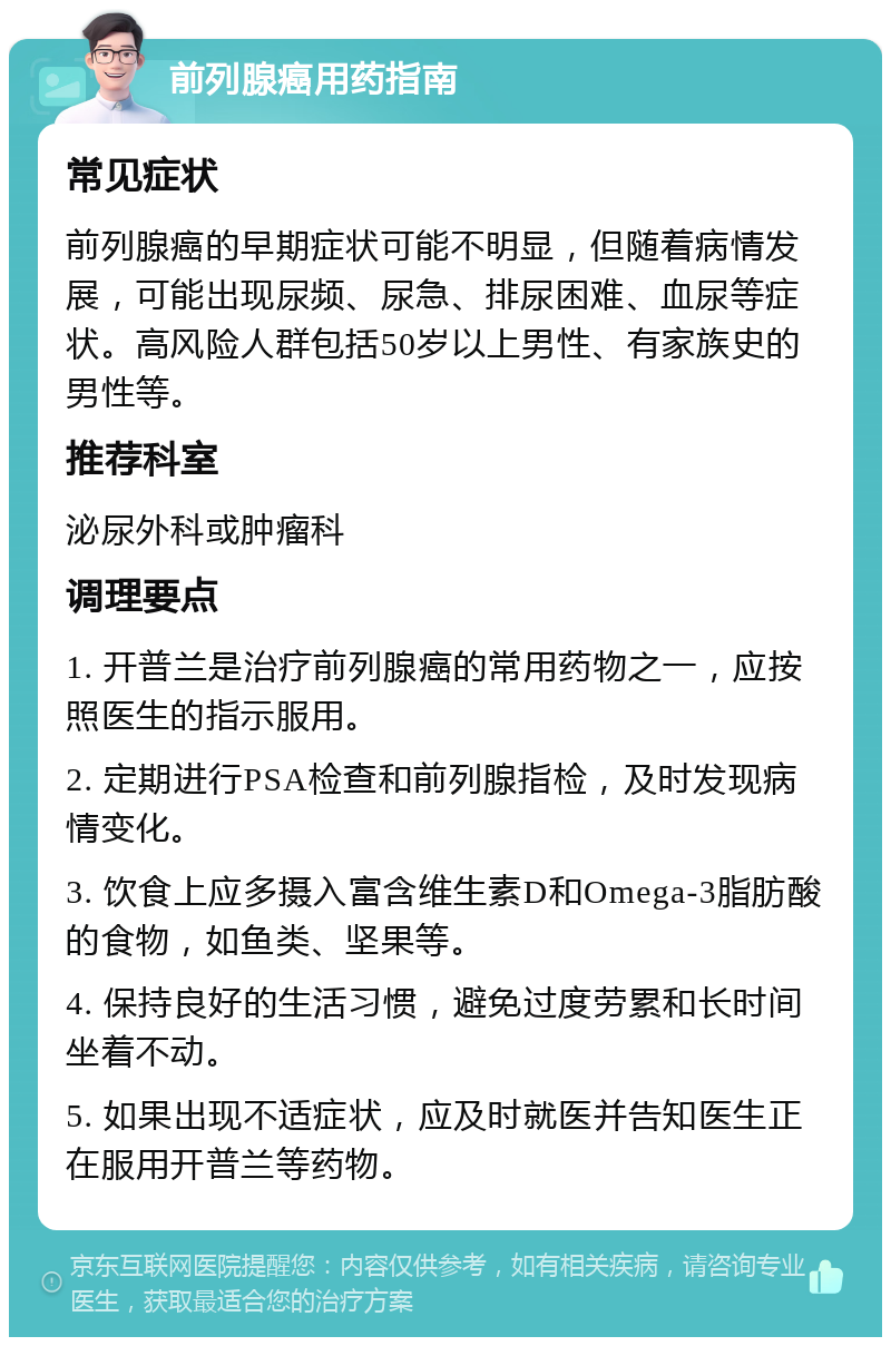 前列腺癌用药指南 常见症状 前列腺癌的早期症状可能不明显，但随着病情发展，可能出现尿频、尿急、排尿困难、血尿等症状。高风险人群包括50岁以上男性、有家族史的男性等。 推荐科室 泌尿外科或肿瘤科 调理要点 1. 开普兰是治疗前列腺癌的常用药物之一，应按照医生的指示服用。 2. 定期进行PSA检查和前列腺指检，及时发现病情变化。 3. 饮食上应多摄入富含维生素D和Omega-3脂肪酸的食物，如鱼类、坚果等。 4. 保持良好的生活习惯，避免过度劳累和长时间坐着不动。 5. 如果出现不适症状，应及时就医并告知医生正在服用开普兰等药物。