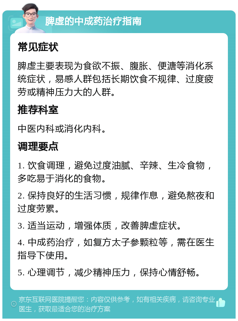 脾虚的中成药治疗指南 常见症状 脾虚主要表现为食欲不振、腹胀、便溏等消化系统症状，易感人群包括长期饮食不规律、过度疲劳或精神压力大的人群。 推荐科室 中医内科或消化内科。 调理要点 1. 饮食调理，避免过度油腻、辛辣、生冷食物，多吃易于消化的食物。 2. 保持良好的生活习惯，规律作息，避免熬夜和过度劳累。 3. 适当运动，增强体质，改善脾虚症状。 4. 中成药治疗，如复方太子参颗粒等，需在医生指导下使用。 5. 心理调节，减少精神压力，保持心情舒畅。