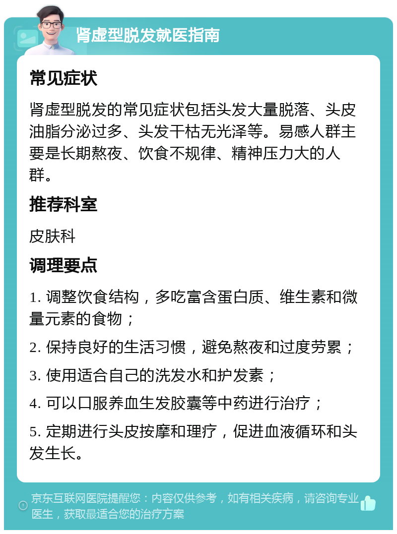 肾虚型脱发就医指南 常见症状 肾虚型脱发的常见症状包括头发大量脱落、头皮油脂分泌过多、头发干枯无光泽等。易感人群主要是长期熬夜、饮食不规律、精神压力大的人群。 推荐科室 皮肤科 调理要点 1. 调整饮食结构，多吃富含蛋白质、维生素和微量元素的食物； 2. 保持良好的生活习惯，避免熬夜和过度劳累； 3. 使用适合自己的洗发水和护发素； 4. 可以口服养血生发胶囊等中药进行治疗； 5. 定期进行头皮按摩和理疗，促进血液循环和头发生长。