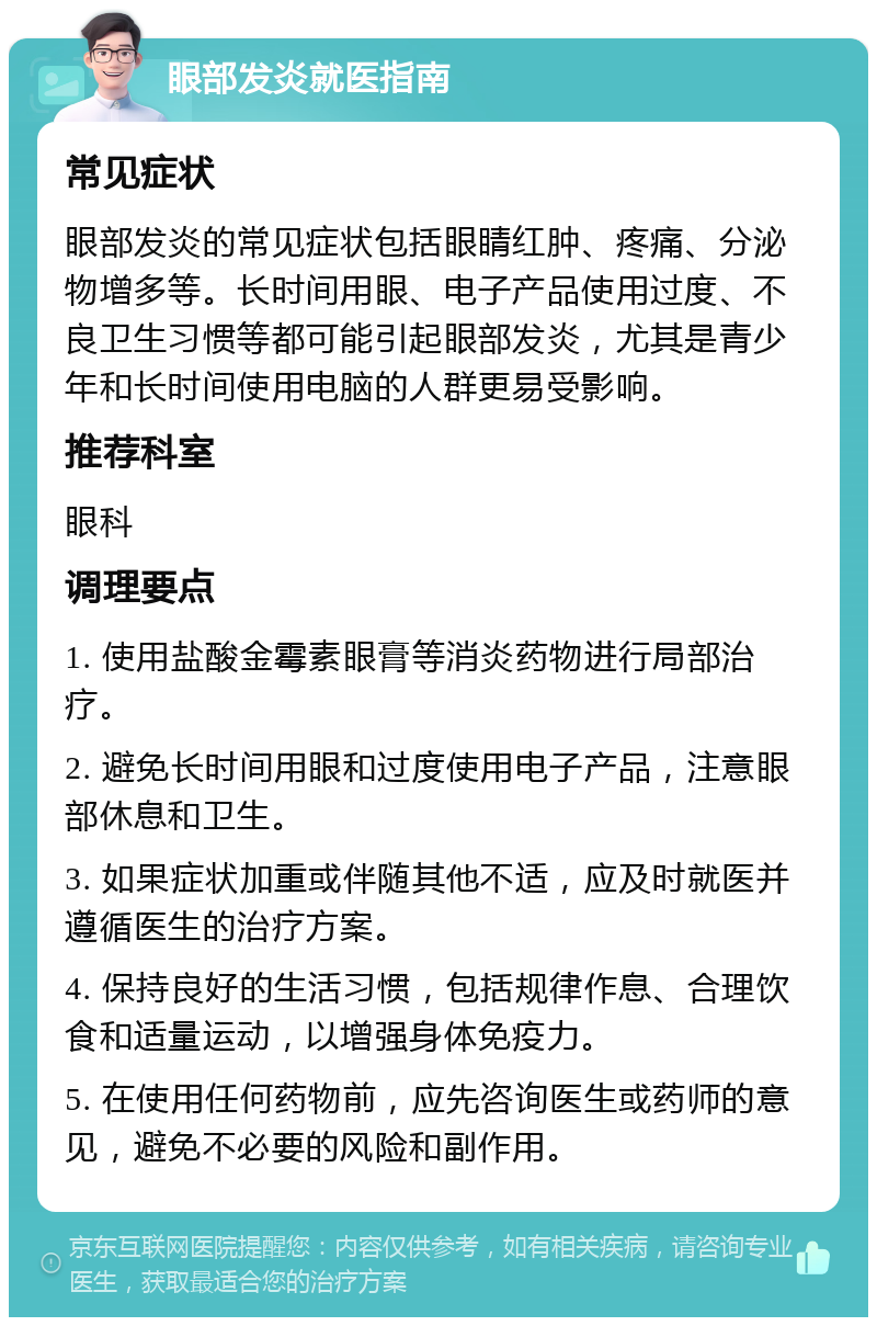 眼部发炎就医指南 常见症状 眼部发炎的常见症状包括眼睛红肿、疼痛、分泌物增多等。长时间用眼、电子产品使用过度、不良卫生习惯等都可能引起眼部发炎，尤其是青少年和长时间使用电脑的人群更易受影响。 推荐科室 眼科 调理要点 1. 使用盐酸金霉素眼膏等消炎药物进行局部治疗。 2. 避免长时间用眼和过度使用电子产品，注意眼部休息和卫生。 3. 如果症状加重或伴随其他不适，应及时就医并遵循医生的治疗方案。 4. 保持良好的生活习惯，包括规律作息、合理饮食和适量运动，以增强身体免疫力。 5. 在使用任何药物前，应先咨询医生或药师的意见，避免不必要的风险和副作用。