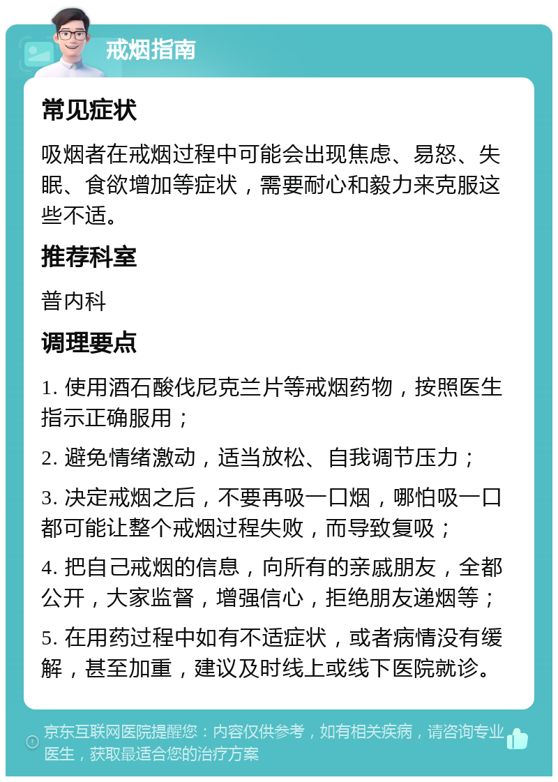 戒烟指南 常见症状 吸烟者在戒烟过程中可能会出现焦虑、易怒、失眠、食欲增加等症状，需要耐心和毅力来克服这些不适。 推荐科室 普内科 调理要点 1. 使用酒石酸伐尼克兰片等戒烟药物，按照医生指示正确服用； 2. 避免情绪激动，适当放松、自我调节压力； 3. 决定戒烟之后，不要再吸一口烟，哪怕吸一口都可能让整个戒烟过程失败，而导致复吸； 4. 把自己戒烟的信息，向所有的亲戚朋友，全都公开，大家监督，增强信心，拒绝朋友递烟等； 5. 在用药过程中如有不适症状，或者病情没有缓解，甚至加重，建议及时线上或线下医院就诊。