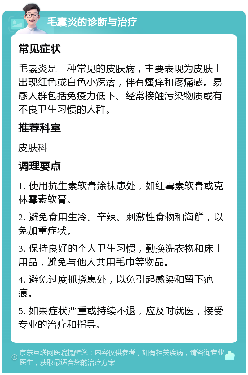 毛囊炎的诊断与治疗 常见症状 毛囊炎是一种常见的皮肤病，主要表现为皮肤上出现红色或白色小疙瘩，伴有瘙痒和疼痛感。易感人群包括免疫力低下、经常接触污染物质或有不良卫生习惯的人群。 推荐科室 皮肤科 调理要点 1. 使用抗生素软膏涂抹患处，如红霉素软膏或克林霉素软膏。 2. 避免食用生冷、辛辣、刺激性食物和海鲜，以免加重症状。 3. 保持良好的个人卫生习惯，勤换洗衣物和床上用品，避免与他人共用毛巾等物品。 4. 避免过度抓挠患处，以免引起感染和留下疤痕。 5. 如果症状严重或持续不退，应及时就医，接受专业的治疗和指导。