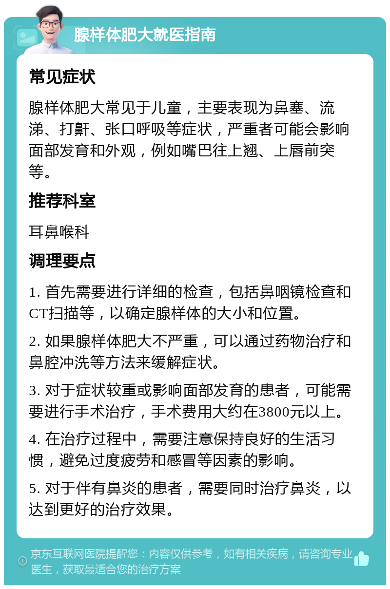 腺样体肥大就医指南 常见症状 腺样体肥大常见于儿童，主要表现为鼻塞、流涕、打鼾、张口呼吸等症状，严重者可能会影响面部发育和外观，例如嘴巴往上翘、上唇前突等。 推荐科室 耳鼻喉科 调理要点 1. 首先需要进行详细的检查，包括鼻咽镜检查和CT扫描等，以确定腺样体的大小和位置。 2. 如果腺样体肥大不严重，可以通过药物治疗和鼻腔冲洗等方法来缓解症状。 3. 对于症状较重或影响面部发育的患者，可能需要进行手术治疗，手术费用大约在3800元以上。 4. 在治疗过程中，需要注意保持良好的生活习惯，避免过度疲劳和感冒等因素的影响。 5. 对于伴有鼻炎的患者，需要同时治疗鼻炎，以达到更好的治疗效果。