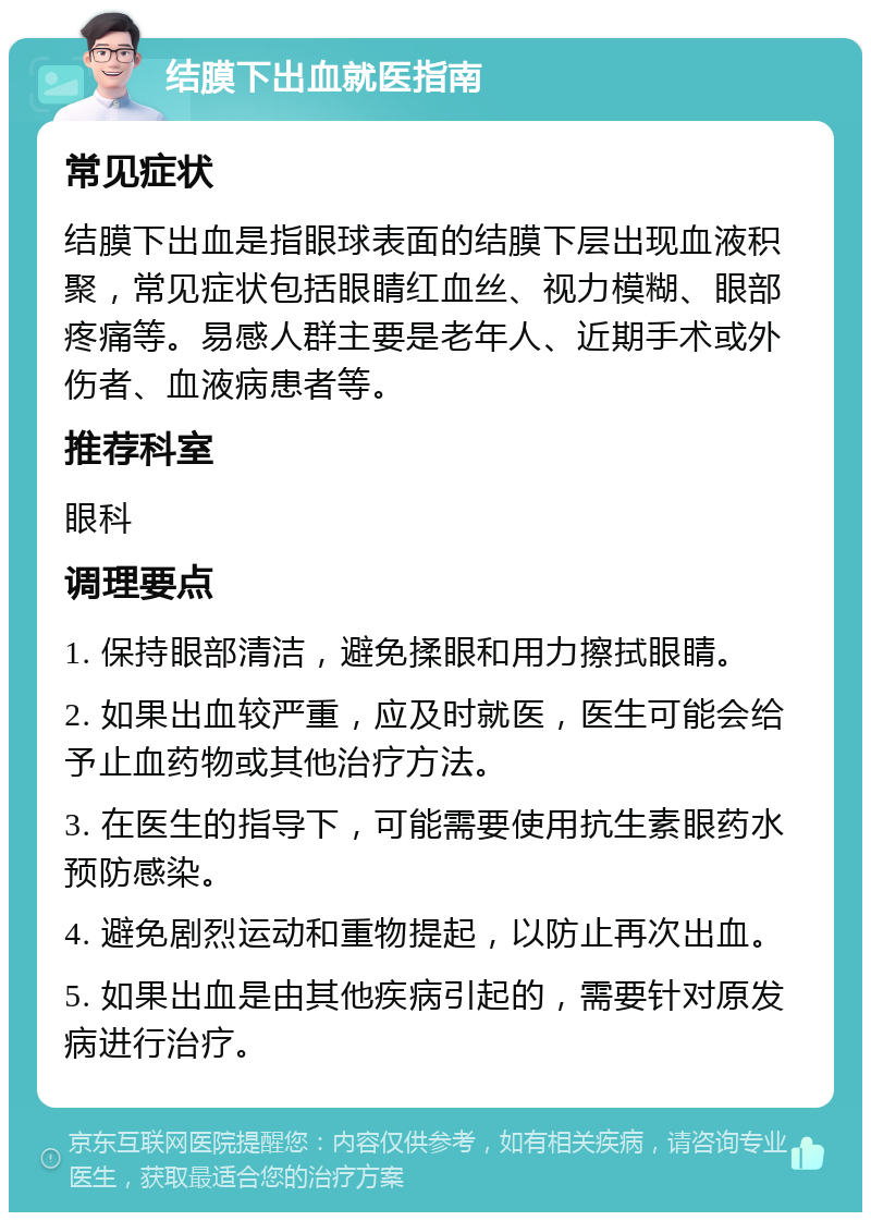 结膜下出血就医指南 常见症状 结膜下出血是指眼球表面的结膜下层出现血液积聚，常见症状包括眼睛红血丝、视力模糊、眼部疼痛等。易感人群主要是老年人、近期手术或外伤者、血液病患者等。 推荐科室 眼科 调理要点 1. 保持眼部清洁，避免揉眼和用力擦拭眼睛。 2. 如果出血较严重，应及时就医，医生可能会给予止血药物或其他治疗方法。 3. 在医生的指导下，可能需要使用抗生素眼药水预防感染。 4. 避免剧烈运动和重物提起，以防止再次出血。 5. 如果出血是由其他疾病引起的，需要针对原发病进行治疗。