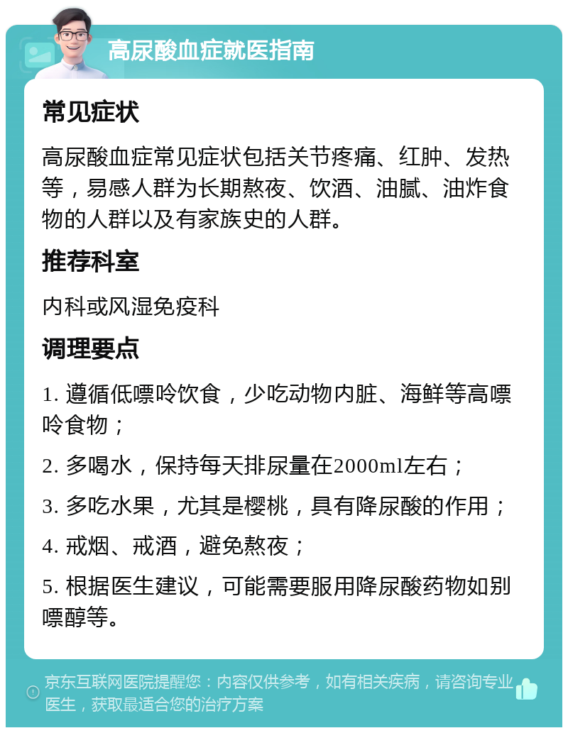 高尿酸血症就医指南 常见症状 高尿酸血症常见症状包括关节疼痛、红肿、发热等，易感人群为长期熬夜、饮酒、油腻、油炸食物的人群以及有家族史的人群。 推荐科室 内科或风湿免疫科 调理要点 1. 遵循低嘌呤饮食，少吃动物内脏、海鲜等高嘌呤食物； 2. 多喝水，保持每天排尿量在2000ml左右； 3. 多吃水果，尤其是樱桃，具有降尿酸的作用； 4. 戒烟、戒酒，避免熬夜； 5. 根据医生建议，可能需要服用降尿酸药物如别嘌醇等。