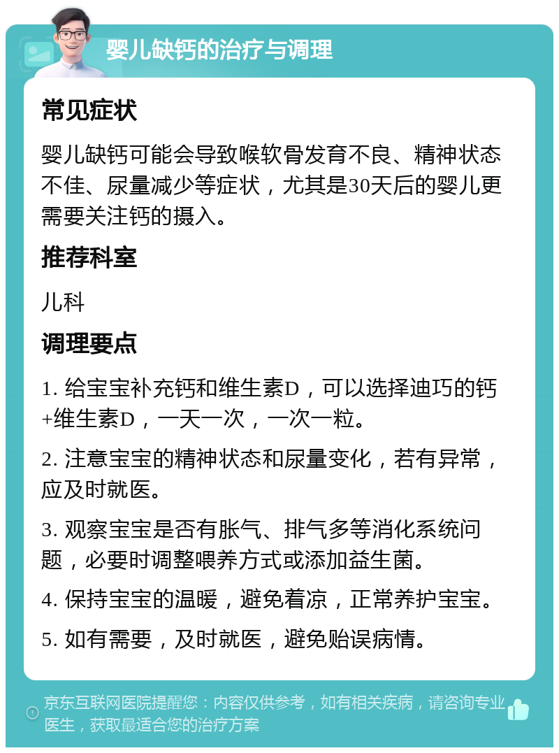 婴儿缺钙的治疗与调理 常见症状 婴儿缺钙可能会导致喉软骨发育不良、精神状态不佳、尿量减少等症状，尤其是30天后的婴儿更需要关注钙的摄入。 推荐科室 儿科 调理要点 1. 给宝宝补充钙和维生素D，可以选择迪巧的钙+维生素D，一天一次，一次一粒。 2. 注意宝宝的精神状态和尿量变化，若有异常，应及时就医。 3. 观察宝宝是否有胀气、排气多等消化系统问题，必要时调整喂养方式或添加益生菌。 4. 保持宝宝的温暖，避免着凉，正常养护宝宝。 5. 如有需要，及时就医，避免贻误病情。