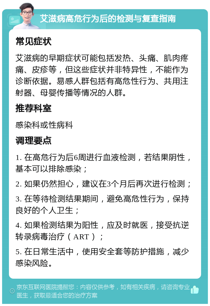 艾滋病高危行为后的检测与复查指南 常见症状 艾滋病的早期症状可能包括发热、头痛、肌肉疼痛、皮疹等，但这些症状并非特异性，不能作为诊断依据。易感人群包括有高危性行为、共用注射器、母婴传播等情况的人群。 推荐科室 感染科或性病科 调理要点 1. 在高危行为后6周进行血液检测，若结果阴性，基本可以排除感染； 2. 如果仍然担心，建议在3个月后再次进行检测； 3. 在等待检测结果期间，避免高危性行为，保持良好的个人卫生； 4. 如果检测结果为阳性，应及时就医，接受抗逆转录病毒治疗（ART）； 5. 在日常生活中，使用安全套等防护措施，减少感染风险。