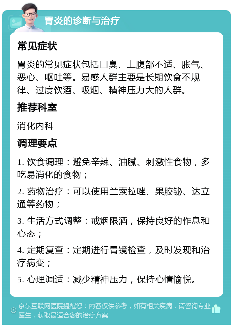 胃炎的诊断与治疗 常见症状 胃炎的常见症状包括口臭、上腹部不适、胀气、恶心、呕吐等。易感人群主要是长期饮食不规律、过度饮酒、吸烟、精神压力大的人群。 推荐科室 消化内科 调理要点 1. 饮食调理：避免辛辣、油腻、刺激性食物，多吃易消化的食物； 2. 药物治疗：可以使用兰索拉唑、果胶铋、达立通等药物； 3. 生活方式调整：戒烟限酒，保持良好的作息和心态； 4. 定期复查：定期进行胃镜检查，及时发现和治疗病变； 5. 心理调适：减少精神压力，保持心情愉悦。