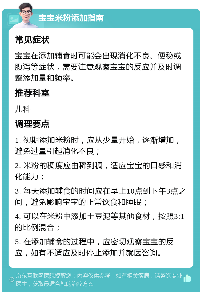 宝宝米粉添加指南 常见症状 宝宝在添加辅食时可能会出现消化不良、便秘或腹泻等症状，需要注意观察宝宝的反应并及时调整添加量和频率。 推荐科室 儿科 调理要点 1. 初期添加米粉时，应从少量开始，逐渐增加，避免过量引起消化不良； 2. 米粉的稠度应由稀到稠，适应宝宝的口感和消化能力； 3. 每天添加辅食的时间应在早上10点到下午3点之间，避免影响宝宝的正常饮食和睡眠； 4. 可以在米粉中添加土豆泥等其他食材，按照3:1的比例混合； 5. 在添加辅食的过程中，应密切观察宝宝的反应，如有不适应及时停止添加并就医咨询。